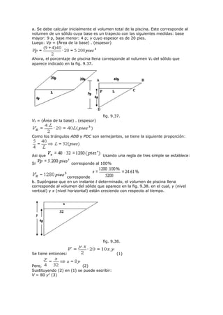 a. Se debe calcular inicialmente el volumen total de la piscina. Este corresponde al
volumen de un sólido cuya base es un trapecio con las siguientes medidas: base
mayor: 9 p, base menor: 4 p; y cuyo espesor es de 20 pies.
Luego: Vp = (Área de la base) . (espesor)
Ahora, el porcentaje de piscina llena corresponde al volumen Vll del sólido que
aparece indicado en la fig. 9.37.
fig. 9.37.
Vll = (Área de la base) . (espesor)
Como los triángulos ADB y PDC son semejantes, se tiene la siguiente proporción:
Asi que Usando una regla de tres simple se establece:
Si corresponde al 100%
corresponde
b. Supóngase que en un instante t determinado, el volumen de piscina llena
corresponde al volumen del sólido que aparece en la fig. 9.38. en el cual, y (nivel
vertical) y x (nivel horizontal) están creciendo con respecto al tiempo.
fig. 9.38.
Se tiene entonces: (1)
Pero, (2)
Sustituyendo (2) en (1) se puede escribir:
V = 80 y2
(3)
 