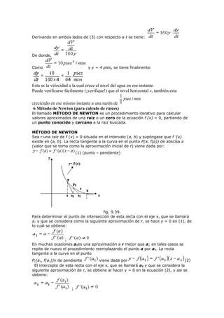 Derivando en ambos lados de (3) con respecto a t se tiene:
De donde,
Como y y = 4 pies, se tiene finalmente:
Esta es la velocidad a la cual crece el nivel del agua en ese instante.
Puede verificarse fácilmente (¡verifique!) que el nivel horizontal x, también esta
creciendo en ese mismo instante a una razón de
6 Método de Newton (para calculo de raices)
El llamado MÉTODO DE NEWTON es un procedimiento iterativo para calcular
valores aproximados de una raiz o un cero de la ecuación f (x) = 0, partiendo de
un punto conocido y cercano a la raiz buscada.
MÉTODO DE NEWTON
Sea r una raiz de f (x) = 0 situada en el intervalo (a, b) y supóngase que f ’(x)
existe en (a, b). La recta tangente a la curva en el punto P(a, f(a)) de abscisa a
(valor que se toma como la aproximación inicial de r) viene dada por:
(1) (punto – pendiente)
fig. 9.39.
Para determinar el punto de intersección de esta recta con el eje x, que se llamará
a1 y que se considera como la siguiente aproximación de r, se hace y = 0 en (1), de
lo cual se obtiene:
;
En muchas ocasiones a1es una aproximación a r mejor que a; en tales casos se
repite de nuevo el procedimiento reemplazando el punto a por a1. La recta
tangente a la curva en el punto
P1(a1, f(a1))y de pendiente viene dada por (2)
El intercepto de esta recta con el eje x, que se llamará a2 y que se considera la
siguiente aproximación de r, se obtiene al hacer y = 0 en la ecuación (2), y asi se
obtiene:
;
 