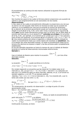 El procedimiento se continua de esta manera utilizando la siguiente fórmula de
recurrencia:
;
Son muchos los casos en los cuales la fórmula anterior proporciona una sucesión de
valores an que progresivamente se van acercando a la raiz exacta.
Observaciones:
i. Hay casos en los cuales el procedimiento efectuado no proporciona una raiz que
se acerca a la raíz buscada. Este hecho se reconoce al notar que la sucesión de
valores an no se estabiliza por mas que se aumente el número de iteraciones.
ii. La elección de la primera aproximación puede ser fundamental. Si se hubiese
elegido el punto b de la fig. 9.39. como valor inicial, la aproximación siguiente b1
sería peor que b. Puede demostrarse aunque aquí no se hará, que se debe elegir el
extremo del intervalo (a, b) en donde f y f ’’ coincidan en el signo. En la función
de la fig. 9.39., por ejemplo, en el extremo a se cumple que f (a) y f ’’(a) (cóncava
hacia arriba) son positivas; en el extremo b por el contrario, f (b) < 0, y, f ’’(b) > 0
iii. Una manera práctica de utilizar el algoritmo o método de Newton consiste en
repetir el procedimiento hasta que ciertos dígitos del resultado se estabilicen. Asi,
si se desean dos cifras decimales exactas, se repite el procedimiento hasta que la
tercera cifra decimal se empiece a repetir y las dos primeras estén completamente
estabilizadas.
En los dos ejemplos siguientes se ilustra la manera de usar el método de Newton
teniendo en cuenta las observaciones mencionadas anteriormente.
Ejemplo 1.
Usar el método de Newton para resolver la ecuación: , con tres cifras
decimales exactas
Solución:
La ecuación: , puede escribirse en la forma:
x > 0.
Por simple inspección se encuentra que las raices de f (x) deben estar en el
intervalo (1; 10), ya que f (1) = – 5 < 0 y f (10) = 10Ln10-5 > 0, indicando con
esto que f (x) cambia de signo en dicho intervalo; además, en (0, 1] la función es
siempre negativa, y, en [10, ) es siempre positiva.
Además, f ’(x) = Ln x +1 > 0 en el intervalo [1, 10], f es creciente allí, y por lo
tanto solo existe una raiz entre 1 y 10.
Ahora, . Asi que f (1) = – 5, y,
y,
En consecuencia, de acuerdo a la observación ii. se elige el punto 10 como
aproximación inicial.
Sea a = 10, el primer valor, entonces:
Ahora, se repite el procedimiento a
partir del punto y se obtiene:
Continuando el proceso, se tiene:
 