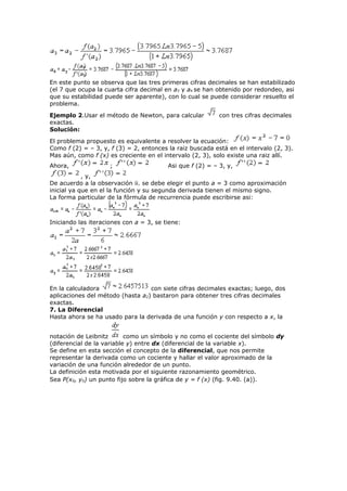 En este punto se observa que las tres primeras cifras decimales se han estabilizado
(el 7 que ocupa la cuarta cifra decimal en a3 y a4 se han obtenido por redondeo, asi
que su estabilidad puede ser aparente), con lo cual se puede considerar resuelto el
problema.
Ejemplo 2.Usar el método de Newton, para calcular con tres cifras decimales
exactas.
Solución:
El problema propuesto es equivalente a resolver la ecuación:
Como f (2) = – 3, y, f (3) = 2, entonces la raiz buscada está en el intervalo (2, 3).
Mas aún, como f (x) es creciente en el intervalo (2, 3), solo existe una raiz allí.
Ahora, ; Asi que f (2) = – 3, y,
, y,
De acuerdo a la observación ii. se debe elegir el punto a = 3 como aproximación
inicial ya que en el la función y su segunda derivada tienen el mismo signo.
La forma particular de la fórmula de recurrencia puede escribirse asi:
Iniciando las iteraciones con a = 3, se tiene:
En la calculadora con siete cifras decimales exactas; luego, dos
aplicaciones del método (hasta a2) bastaron para obtener tres cifras decimales
exactas.
7. La Diferencial
Hasta ahora se ha usado para la derivada de una función y con respecto a x, la
notación de Leibnitz como un símbolo y no como el cociente del símbolo dy
(diferencial de la variable y) entre dx (diferencial de la variable x).
Se define en esta sección el concepto de la diferencial, que nos permite
representar la derivada como un cociente y hallar el valor aproximado de la
variación de una función alrededor de un punto.
La definición esta motivada por el siguiente razonamiento geométrico.
Sea P(x0, y0) un punto fijo sobre la gráfica de y = f (x) (fig. 9.40. (a)).
 