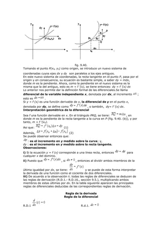 fig. 9.40.
Tomando el punto P(x0, y0) como origen, se introduce un nuevo sistema de
coordenadas cuyos ejes dx y dy son paralelos a los ejes antiguos.
En este nuevo sistema de coordenadas, la recta tangente en el punto P, pasa por el
origen y en consecuencia, su ecuación es bastante simple, a saber dy = mdx,
donde m es la pendiente. Ahora, como la pendiente en el nuevo sistema es la
misma que la del antiguo, esto es m = f ’(x), se tiene entonces: dy = f ’(x) dx
Lo anterior nos permite dar la definición formal de las diferenciales.Se llama
diferencial de la variable independiente x, denotada por dx, al incremento ;
esto es .
Si y = f (x) es una función derivable de x, la diferencial de y en el punto x,
denotada por dy, se define como , o también, dy= f '(x) dx.
Interpretación geométrica de la diferencial
Sea f una función derivable en x. En el triángulo PRQ, se tiene: , en
donde m es la pendiente de la recta tangente a la curva en P (fig. 9.40. (b)), y por
tanto, m = f ’(x0).
Asi que: (1)
Además, (2)
Se puede observar entonces que:
: es el incremento en y medido sobre la curva; y,
dy : es el incremento en y medido sobre la recta tangente.
Observaciones:
i) Si la ecuación y = f (x) corresponde a una linea recta, entonces para
cualquier x del dominio.
ii) Puesto que , si , entonces al dividir ambos miembros de la
última igualdad por dx, se tiene: y se puede de esta forma interpretar
la derivada de una función como el cociente de dos diferenciales.
iii) De acuerdo a la observación ii. todas las reglas de diferenciales se deducen de
las reglas de derivación (R.D.1.- R.D.16., sección 9.5.), multiplicando ambos
miembros de estas últimas por dx. En la tabla siguiente aparecen las principales
reglas de diferenciales deducidas de las correspondientes reglas de derivación.
Regla de la derivada
Regla de la diferencial
R.D.1 R.d.1.
 
