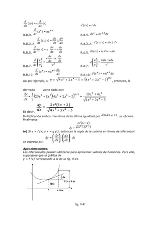 R.D.9. R.d.9.
R.D.3.,4. R.d.3.,4.
R.D.5. R.d.5.
R.D.7. R.d.7.
R.D.10. R.d.10.
Asi por ejemplo, si , entonces, la
derivada viene dada por:
Es decir,
Multiplicando ambos miembros de la última igualdad por , se obtiene
finalmente:
dy =
iv) Si y = f (x) y x = g (t), entonces la regla de la cadena en forma de diferencial
se expresa asi:
Aproximaciones:
Las diferenciales pueden utilizarse para aproximar valores de funciones. Para ello,
supóngase que la gráfica de
y = f (x) corresponde a la de la fig. 9.41.
fig. 9.41.
 