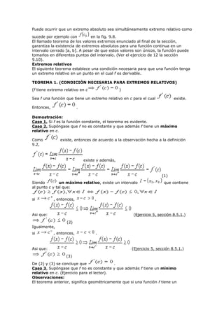 Puede ocurrir que un extremo absoluto sea simultáneamente extremo relativo como
sucede por ejemplo con en la fig. 9.8.
El llamado teorema de los valores extremos enunciado al final de la sección,
garantiza la existencia de extremos absolutos para una función continua en un
intervalo cerrado [a, b]. A pesar de que estos valores son únicos, la función puede
tomarlos en diferentes puntos del intervalo. (Ver el ejercicio de 12 la sección
9.10).
Extremos relativos
El siguiente teorema establece una condición necesaria para que una función tenga
un extremo relativo en un punto en el cual f es derivable.
TEOREMA 1. (CONDICIÓN NECESARIA PARA EXTREMOS RELATIVOS)
(f tiene extremo relativo en c )
Sea f una función que tiene un extremo relativo en c para el cual existe.
Entonces, .
Demostración:
Caso 1. Si f es la función constante, el teorema es evidente.
Caso 2. Supóngase que f no es constante y que además f tiene un máximo
relativo en c.
Como existe, entonces de acuerdo a la observación hecha a la definición
9.2,
existe y además,
(1)
Siendo un máximo relativo, existe un intervalo que contiene
al punto c y tal que:
si , entonces, .
Asi que: (Ejercicio 5, sección 8.5.1.)
(2)
Igualmente,
si , entonces, .
Asi que: (Ejercicio 5, sección 8.5.1.)
(3)
De (2) y (3) se concluye que .
Caso 3. Supóngase que f no es constante y que además f tiene un mínimo
relativo en c. (Ejercicio para el lector).
Observaciones:
El teorema anterior, significa geométricamente que si una función f tiene un
 