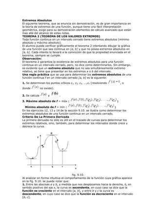 Extremos Absolutos
El siguiente teorema, que se enuncia sin demostración, es de gran importancia en
la teoría de extremos de una función, aunque tiene una fácil interpretación
geométrica, exige para su demostración elementos de cálculo avanzado que están
mas allá del alcance de estas notas.
TEOREMA 2 (TEOREMA DE LOS VALORES EXTREMOS)
Toda función continua en un intervalo cerrado tiene extremos absolutos (mínimo
absoluto y máximo absoluto).
El alumno puede verificar gráficamente el teorema 2 intentando dibujar la gráfica
de una función que sea continua en [a, b] y que no posea extremos absolutos en
[a, b]. Cada intento lo llevará a la convicción de que la propiedad enunciada en el
teorema, siempre se cumple.
Observación:
El teorema 2 garantiza la existencia de extremos absolutos para una función
continua en un intervalo cerrado, pero, no dice como determinarlos. Sin embargo,
es evidente que un extremo absoluto que no sea simultáneamente extremo
relativo, se tiene que presentar en los extremos a o b del intervalo.
Una regla práctica que se usa para determinar los extremos absolutos de una
función continua f en un intervalo cerrado [a, b] es la siguiente:
1. Se determinan los puntos críticos c1, c2, c3, ...,cn (resolviendo , o
donde no existe).
2. Se calcula y .
3. Máximo absoluto de f = máx { }
Mínimo absoluto de f = mín { }
En los ejercicios 12, 13 y 14 de la sección 9.10. se ilustra como determinar los
extremos absolutos de una función continua en un intervalo cerrado.
Criterio De La Primera Derivada
La primera derivada no sólo es útil en el trazado de curvas para determinar los
extremos relativos, sino, también, para determinar los intervalos donde crece y
decrece la curva.
fig. 9.10.
Al analizar en forma intuitiva el comportamiento de la función cuya gráfica aparece
en la fig. 9.10. se puede notar que:
1. Entre las abscisas a y b, a medida que nos desplazamos hacia la derecha, ó, en
sentido positivo del eje x, la curva es ascendente, en cuyo caso se dice que la
función es creciente en el intervalo [a, b], y entre b y c la curva es
descendente, en cuyo caso se dice que la función es decreciente en el intervalo
[b, c].
 