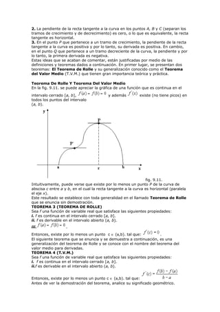 2. La pendiente de la recta tangente a la curva en los puntos A, B y C (separan los
tramos de crecimiento y de decrecimiento) es cero, o lo que es equivalente, la recta
tangente es horizontal.
3. En el punto P que pertenece a un tramo de crecimiento, la pendiente de la recta
tangente a la curva es positiva y por lo tanto, su derivada es positiva. En cambio,
en el punto Q que pertenece a un tramo decreciente de la curva, la pendiente y por
lo tanto, la primera derivada es negativa.
Estas ideas que se acaban de comentar, están justificadas por medio de las
definiciones y teoremas dados a continuación. En primer lugar, se presentan dos
teoremas: El Teorema de Rolle y su generalización conocido como el Teorema
del Valor Medio (T.V.M.) que tienen gran importancia teórica y práctica.
Teorema De Rolle Y Teorema Del Valor Medio
En la fig. 9.11. se puede apreciar la gráfica de una función que es continua en el
intervalo cerrado [a, b], y además existe (no tiene picos) en
todos los puntos del intervalo
(a, b).
fig. 9.11.
Intuitivamente, puede verse que existe por lo menos un punto P de la curva de
abscisa c entre a y b, en el cual la recta tangente a la curva es horizontal (paralela
el eje x).
Este resultado se establece con toda generalidad en el llamado Teorema de Rolle
que se enuncia sin demostración.
TEOREMA 3 (TEOREMA DE ROLLE)
Sea f una función de variable real que satisface las siguientes propiedades:
i. f es continua en el intervalo cerrado [a, b].
ii. f es derivable en el intervalo abierto (a, b).
iii. .
Entonces, existe por lo menos un punto c ∈ (a,b). tal que: .
El siguiente teorema que se enuncia y se demuestra a continuación, es una
generalización del teorema de Rolle y se conoce con el nombre del teorema del
valor medio para derivadas.
TEOREMA 4 (T.V.M.)
Sea f una función de variable real que satisface las siguientes propiedades:
i. f es continua en el intervalo cerrado [a, b].
ii.f es derivable en el intervalo abierto (a, b).
Entonces, existe por lo menos un punto c ∈ (a,b). tal que:
Antes de ver la demostración del teorema, analice su significado geométrico.
 