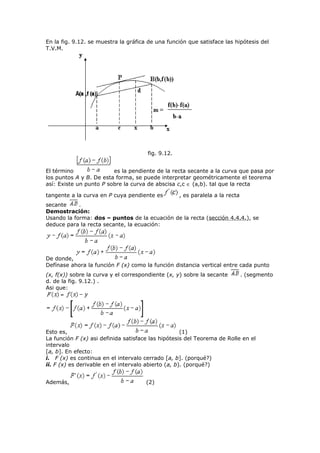 En la fig. 9.12. se muestra la gráfica de una función que satisface las hipótesis del
T.V.M.
fig. 9.12.
El término es la pendiente de la recta secante a la curva que pasa por
los puntos A y B. De esta forma, se puede interpretar geométricamente el teorema
así: Existe un punto P sobre la curva de abscisa c,c ∈ (a,b). tal que la recta
tangente a la curva en P cuya pendiente es , es paralela a la recta
secante .
Demostración:
Usando la forma: dos – puntos de la ecuación de la recta (sección 4.4.4.), se
deduce para la recta secante, la ecuación:
De donde,
Defínase ahora la función F (x) como la función distancia vertical entre cada punto
(x, f(x)) sobre la curva y el correspondiente (x, y) sobre la secante . (segmento
d. de la fig. 9.12.) .
Asi que:
Esto es, (1)
La función F (x) asi definida satisface las hipótesis del Teorema de Rolle en el
intervalo
[a, b]. En efecto:
i. F (x) es continua en el intervalo cerrado [a, b]. (porqué?)
ii. F (x) es derivable en el intervalo abierto (a, b). (porqué?)
Además, (2)
 