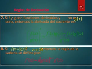 Reglas de Derivación
39
7. Si f y g son funciones derivables y no es
cero, entonces la derivada del cociente es:
)(xg
)(
)()()()(
)(
)(
2
xg
xgxfxgxf
xg
xf 








8. Si y , entonces la regla de la
cadena se define por:
 n
xgxf )()( 
  )()()(
1
xgxgnxf
n
 
n
 