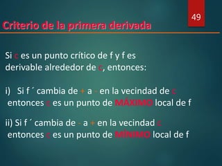 Criterio de la primera derivada
49
Si c es un punto crítico de f y f es
derivable alrededor de c, entonces:
i) Si f ´ cambia de + a - en la vecindad de c
entonces c es un punto de MÁXIMO local de f
ii) Si f ´ cambia de - a + en la vecindad c
entonces c es un punto de MÍNIMO local de f
 