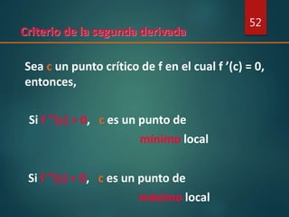 Criterio de la segunda derivada
52
Sea c un punto crítico de f en el cual f ’(c) = 0,
entonces,
Si f ’’(c) > 0, c es un punto de
mínimo local
Si f ’’(c) < 0, c es un punto de
máximo local
 
