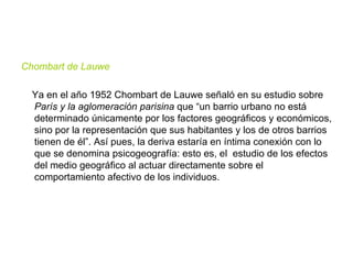 Chombart de Lauwe  Ya en el año 1952 Chombart de Lauwe señaló en su estudio sobre  París y la aglomeración parisina  que “un barrio urbano no está determinado únicamente por los factores geográficos y económicos, sino por la representación que sus habitantes y los de otros barrios tienen de él”. Así pues, la deriva estaría en íntima conexión con lo que se denomina psicogeografía: esto es, el  estudio de los efectos del medio geográfico al actuar directamente sobre el comportamiento afectivo de los individuos.  