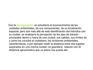 Con la  psicogeografía  se estudiaría el reconocimiento de las unidades ambientales, de sus componentes, de su localización espacial, pero aún más allá de esta identificación del individuo con su ciudad, se analizaría la percepción de los ejes de tránsito principales dentro y fuera de una ciudad, sus salidas, sus límites tal y como los concibe el ciudadano, las divisiones ambientales características, o por ejemplo medir la distancia entre dos lugares separados en una misma ciudad, no guardaría  relación con la distancia aproximativa que un plano nos pueda dar. 