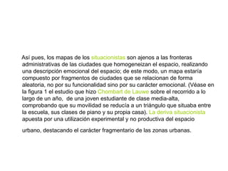 Así pues, los mapas de los  situacionistas  son ajenos a las fronteras administrativas de las ciudades que homogeneizan el espacio, realizando una descripción emocional del espacio; de este modo, un mapa estaría compuesto por fragmentos de ciudades que se relacionan de forma aleatoria, no por su funcionalidad sino por su carácter emocional. (Véase en la figura 1 el estudio que hizo  Chombart de Lauwe  sobre el recorrido a lo largo de un año,  de una joven estudiante de clase media-alta, comprobando que su movilidad se reducía a un triángulo que situaba entre la escuela, sus clases de piano y su propia casa).  La deriva situacionista  apuesta por una utilización experimental y no productiva del espacio urbano, destacando el carácter fragmentario de las zonas urbanas.   