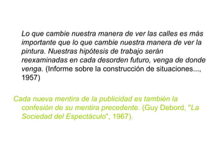 Lo que cambie nuestra manera de ver las calles es más importante que lo que cambie nuestra manera de ver la pintura. Nuestras hipótesis de trabajo serán reexaminadas en cada desorden futuro, venga de donde venga.  (Informe sobre la construcción de situaciones..., 1957) Cada nueva mentira de la publicidad es también la confesión de su mentira precedente.  (Guy Debord, " La Sociedad del Espectáculo ", 1967). 