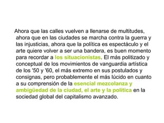 Ahora que las calles vuelven a llenarse de multitudes, ahora que en las ciudades se marcha contra la guerra y las injusticias, ahora que la política es espectáculo y el arte quiere volver a ser una bandera, es buen momento para recordar a  los situacionistas . El más politizado y conceptual de los movimientos de vanguardia artística de los '50 y '60, el más extremo en sus postulados y consignas, pero probablemente el más lúcido en cuanto a su comprensión de la  esencial mezcolanza y ambigüedad de la ciudad, el arte y la política  en la sociedad global del capitalismo avanzado. 