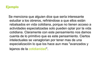 Ejemplo Se menciona que alguien dice que sería interesante estudiar a los obreros, refiriéndose a que ellos están rebalsados en vida cotidiana, porque no tienen acceso a actividades especializadas solo pueden optar por la vida cotidiana. Claramente con este pensamiento nos damos cuenta de lo primitivo que es este pensamiento. Ciertos intelectuales se vanaglorian por tener mas de una especialización lo que los hace aun mas "avanzados y lejanos de la  cotidianidad ".   