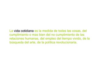 La  vida cotidiana  es la medida de todas las cosas, del cumplimiento o mas bien del no cumplimiento de las relaciones humanas, del empleo del tiempo vivido, de la búsqueda del arte, de la política revolucionaria. 