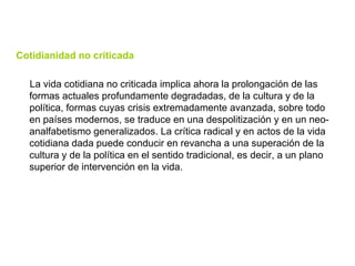 Cotidianidad no criticada La vida cotidiana no criticada implica ahora la prolongación de las formas actuales profundamente degradadas, de la cultura y de la política, formas cuyas crisis extremadamente avanzada, sobre todo en países modernos, se traduce en una despolitización y en un neo-analfabetismo generalizados. La crítica radical y en actos de la vida cotidiana dada puede conducir en revancha a una superación de la cultura y de la política en el sentido tradicional, es decir, a un plano superior de intervención en la vida. 