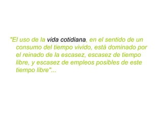 "El uso de la  vida cotidiana , en el sentido de un consumo del tiempo vivido, está dominado por el reinado de la escasez, escasez de tiempo libre, y escasez de empleos posibles de este tiempo libre"... 
