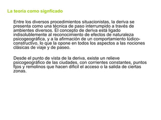 La teoría como signficado Entre los diversos procedimientos situacionistas, la deriva se presenta como una técnica de paso interrumpido a través de ambientes diversos. El concepto de deriva está ligado indisolublemente al reconocimiento de efectos de naturaleza psicogeográfica, y a la afirmación de un comportamiento lúdico-constructivo, lo que la opone en todos los aspectos a las nociones clásicas de viaje y de paseo. Desde el punto de vista de la deriva, existe un relieve psicogeográfico de las ciudades, con corrientes constantes, puntos fijos y remolinos que hacen dificil el acceso o la salida de ciertas zonas.  