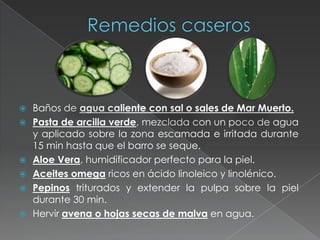    Baños de agua caliente con sal o sales de Mar Muerto.
   Pasta de arcilla verde, mezclada con un poco de agua
    y aplicado sobre la zona escamada e irritada durante
    15 min hasta que el barro se seque.
   Aloe Vera, humidificador perfecto para la piel.
   Aceites omega ricos en ácido linoleico y linolénico.
   Pepinos triturados y extender la pulpa sobre la piel
    durante 30 min.
   Hervir avena o hojas secas de malva en agua.
 
