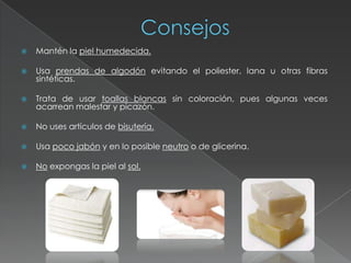    Mantén la piel humedecida.

   Usa prendas de algodón evitando el poliester, lana u otras fibras
    sintéticas.

   Trata de usar toallas blancas sin coloración, pues algunas veces
    acarrean malestar y picazón.

   No uses artículos de bisutería.

   Usa poco jabón y en lo posible neutro o de glicerina.

   No expongas la piel al sol.
 