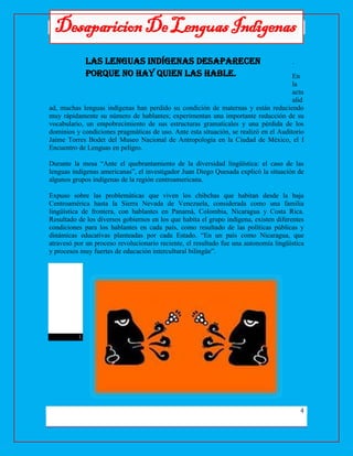Desaparicion De Lenguas Indigenas
4
DesaparicionDeLenguasIndigenas
.
En
la
actu
alid
ad, muchas lenguas indígenas han perdido su condición de maternas y están reduciendo
muy rápidamente su número de hablantes; experimentan una importante reducción de su
vocabulario, un empobrecimiento de sus estructuras gramaticales y una pérdida de los
dominios y condiciones pragmáticas de uso. Ante esta situación, se realizó en el Auditorio
Jaime Torres Bodet del Museo Nacional de Antropología en la Ciudad de México, el I
Encuentro de Lenguas en peligro.
Durante la mesa “Ante el quebrantamiento de la diversidad lingüística: el caso de las
lenguas indígenas americanas”, el investigador Juan Diego Quesada explicó la situación de
algunos grupos indígenas de la región centroamericana.
Expuso sobre las problemáticas que viven los chibchas que habitan desde la baja
Centroamérica hasta la Sierra Nevada de Venezuela, considerada como una familia
lingüística de frontera, con hablantes en Panamá, Colombia, Nicaragua y Costa Rica.
Resultado de los diversos gobiernos en los que habita el grupo indígena, existen diferentes
condiciones para los hablantes en cada país, como resultado de las políticas públicas y
dinámicas educativas planteadas por cada Estado. “En un país como Nicaragua, que
atravesó por un proceso revolucionario reciente, el resultado fue una autonomía lingüística
y procesos muy fuertes de educación intercultural bilingüe”.
l.
Las lenguas indígenas desaparecen
porque no hay quien las hable.
 