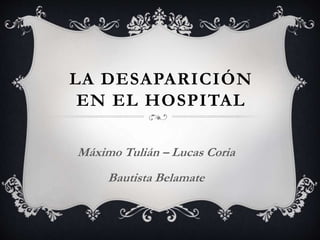 LA DESAPARICIÓN
EN EL HOSPITAL
Máximo Tulián – Lucas Coria
Bautista Belamate
 