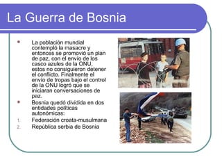 La Guerra de Bosnia
 La población mundial
contempló la masacre y
entonces se promovió un plan
de paz, con el envío de los
casco azules de la ONU,
estos no consiguieron detener
el conflicto. Finalmente el
envío de tropas bajo el control
de la ONU logró que se
iniciaran conversaciones de
paz.
 Bosnia quedó dividida en dos
entidades políticas
autonómicas:
1. Federación croata-musulmana
2. República serbia de Bosnia
 