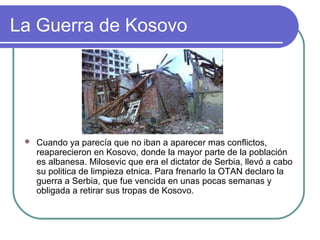 La Guerra de Kosovo
 Cuando ya parecía que no iban a aparecer mas conflictos,
reaparecieron en Kosovo, donde la mayor parte de la población
es albanesa. Milosevic que era el dictator de Serbia, llevó a cabo
su politica de limpieza etnica. Para frenarlo la OTAN declaro la
guerra a Serbia, que fue vencida en unas pocas semanas y
obligada a retirar sus tropas de Kosovo.
 