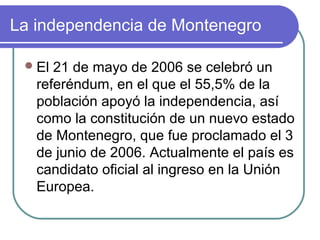 La independencia de Montenegro
El 21 de mayo de 2006 se celebró un
referéndum, en el que el 55,5% de la
población apoyó la independencia, así
como la constitución de un nuevo estado
de Montenegro, que fue proclamado el 3
de junio de 2006. Actualmente el país es
candidato oficial al ingreso en la Unión
Europea.
 