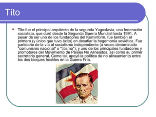 Tito
 Tito fue el principal arquitecto de la segunda Yugoslavia, una federación
socialista, que duró desde la Segunda Guerra Mundial hasta 1991. A
pesar de ser uno de los fundadores del Kominform, fue también el
primero (y único que tuvo éxito) en desafiar la hegemonía soviética. Fue
partidario de la vía al socialismo independiente (a veces denominado
"comunismo nacional" o "titismo"), y uno de los principales fundadores y
promotores del Movimiento de Países No Alineados, así como su primer
secretario general. Como tal, apoyó la política de no alineamiento entre
los dos bloques hostiles en la Guerra Fría.
 