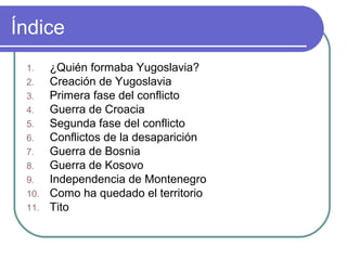 Índice
1. ¿Quién formaba Yugoslavia?
2. Creación de Yugoslavia
3. Primera fase del conflicto
4. Guerra de Croacia
5. Segunda fase del conflicto
6. Conflictos de la desaparición
7. Guerra de Bosnia
8. Guerra de Kosovo
9. Independencia de Montenegro
10. Como ha quedado el territorio
11. Tito
 