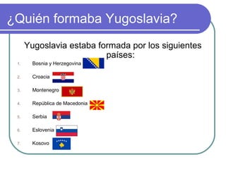 ¿Quién formaba Yugoslavia?
Yugoslavia estaba formada por los siguientes
países:
1. Bosnia y Herzegovina
2. Croacia
3. Montenegro
4. República de Macedonia
5. Serbia
6. Eslovenia
7. Kosovo
 