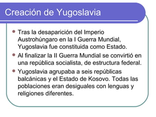 Creación de Yugoslavia
 Tras la desaparición del Imperio
Austrohúngaro en la I Guerra Mundial,
Yugoslavia fue constituida como Estado.
 Al finalizar la II Guerra Mundial se convirtió en
una república socialista, de estructura federal.
 Yugoslavia agrupaba a seis repúblicas
balcánicas y el Estado de Kosovo. Todas las
poblaciones eran desiguales con lenguas y
religiones diferentes.
 