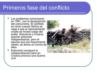 Primeros fase del conflicto
 Los problemas comenzaron
en 1991, con la desaparición
del comunismo. El conflicto
se inició cuando Serbia se
negó a que el representante
croata se hiciera cargo del
poder. Eslovenia y Croacia
querían entonces
independizarse, pero el
ejercito que era mayormente
serbio, se alineo en contra de
ellos
 Eslovenia consiguió la
independizacion pero en
Croacia provoco una Guerra
civil.
 