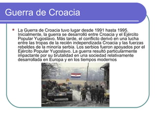 Guerra de Croacia
 La Guerra de Croacia tuvo lugar desde 1991 hasta 1995.
Inicialmente, la guerra se desarrolló entre Croacia y el Ejército
Popular Yugoslavo. Más tarde, el conflicto derivó en una lucha
entre las tropas de la recién independizada Croacia y las fuerzas
rebeldes de la minoría serbia. Los serbios fueron apoyados por el
Ejército Popular Yugoslavo. La guerra resultó particularmente
impactante por su brutalidad en una sociedad relativamente
desarrollada en Europa y en los tiempos modernos
 