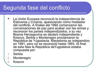 Segunda fase del conflicto
 La Unión Europea reconoció la independencia de
Eslovenia y Croacia, apareciendo como mediador
del conflicto. A finales del 1992 comenzaron las
conversaciones de paz para acabar con las armas y
reconocer los países independizados, a su vez
Bosnia Herzegovina se declaró independiente y
Kosovo, Serbia y Montenegro proclamaron la
República de Yugoslavia. Macedonia se independizo
en 1991, pero no se reconoció hasta 1993. Al final
de esta fase la República deYugoslavia estaba
compuesta por:
1. Serbia
2. Montenegro
3. Kosovo
 