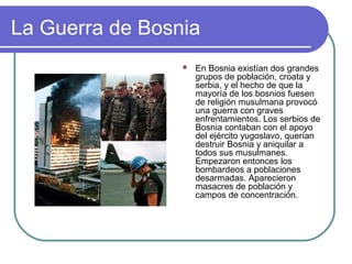 La Guerra de Bosnia
 En Bosnia existían dos grandes
grupos de población, croata y
serbia, y el hecho de que la
mayoría de los bosnios fuesen
de religión musulmana provocó
una guerra con graves
enfrentamientos. Los serbios de
Bosnia contaban con el apoyo
del ejército yugoslavo, querían
destruir Bosnia y aniquilar a
todos sus musulmanes.
Empezaron entonces los
bombardeos a poblaciones
desarmadas. Aparecieron
masacres de población y
campos de concentración.
 