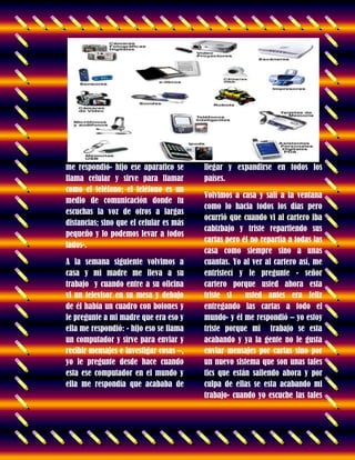 me respondió- hijo ese aparatico se
llama celular y sirve para llamar
como el teléfono; el teléfono es un
medio de comunicación donde tu
escuchas la voz de otros a largas
distancias; sino que el celular es más
pequeño y lo podemos levar a todos
lados-.
A la semana siguiente volvimos a
casa y mi madre me lleva a su
trabajo y cuando entre a su oficina
vi un televisor en su mesa y debajo
de él había un cuadro con botones y
le pregunte a mi madre que era eso y
ella me respondió: - hijo eso se llama
un computador y sirve para enviar y
recibir mensajes e investigar cosas –,
yo le pregunte desde hace cuando
esta ese computador en el mundo y
ella me respondía que acababa de
llegar y expandirse en todos los
países.
Volvimos a casa y salí a la ventana
como lo hacia todos los días pero
ocurrió que cuando vi al cartero iba
cabizbajo y triste repartiendo sus
cartas pero él no repartía a todas las
casa como siempre sino a unas
cuantas. Yo al ver al cartero así, me
entristecí y le pregunte - señor
cartero porque usted ahora esta
triste si usted antes era feliz
entregando las cartas a todo el
mundo- y él me respondió – yo estoy
triste porque mi trabajo se esta
acabando y ya la gente no le gusta
enviar mensajes por cartas sino por
un nuevo sistema que son unas tales
tics que están saliendo ahora y por
culpa de ellas se esta acabando mi
trabajo- cuando yo escuche las tales
 