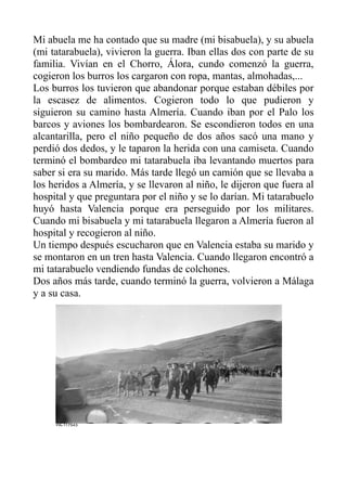 Mi abuela me ha contado que su madre (mi bisabuela), y su abuela
(mi tatarabuela), vivieron la guerra. Iban ellas dos con parte de su
familia. Vivían en el Chorro, Álora, cundo comenzó la guerra,
cogieron los burros los cargaron con ropa, mantas, almohadas,...
Los burros los tuvieron que abandonar porque estaban débiles por
la escasez de alimentos. Cogieron todo lo que pudieron y
siguieron su camino hasta Almería. Cuando iban por el Palo los
barcos y aviones los bombardearon. Se escondieron todos en una
alcantarilla, pero el niño pequeño de dos años sacó una mano y
perdió dos dedos, y le taparon la herida con una camiseta. Cuando
terminó el bombardeo mi tatarabuela iba levantando muertos para
saber si era su marido. Más tarde llegó un camión que se llevaba a
los heridos a Almería, y se llevaron al niño, le dijeron que fuera al
hospital y que preguntara por el niño y se lo darían. Mi tatarabuelo
huyó hasta Valencia porque era perseguido por los militares.
Cuando mi bisabuela y mi tatarabuela llegaron a Almería fueron al
hospital y recogieron al niño.
Un tiempo después escucharon que en Valencia estaba su marido y
se montaron en un tren hasta Valencia. Cuando llegaron encontró a
mi tatarabuelo vendiendo fundas de colchones.
Dos años más tarde, cuando terminó la guerra, volvieron a Málaga
y a su casa.
 