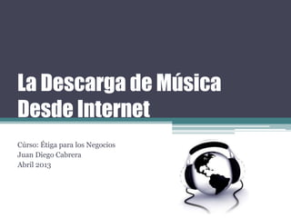 La Descarga de Música
Desde Internet
Cúrso: Étiga para los Negocios
Juan Diego Cabrera
Abril 2013
 