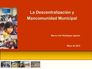La Descentralización y
Mancomunidad Municipal



           Marco Iván Rodríguez Aguirre



                          Mayo de 2012
 
