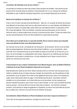 25/9/2015 Detaille Article
http://ejournal.midi­olympique.fr/epaper/xml_epaper/Vert/25_09_2015/pla_5000_Midi_Olympique_Vert/xml_arts/art_30054301.xml 2/4
consultant. Qu’attendez­vous de son arrivée ?
Je souhaite qu’il amène sa vision des choses. Dans sa façon de travailler, il est proche de ses
joueurs et leur accorde toute sa confiance. C’est important car il y a un manque de confiance
inéluctable au sein du Biarritz olympique aujourd’hui, qui se ressent beaucoup sur le terrain. 
Savez­vous expliquer ce manque de confiance ?
C’est un tout. Et cela n’est pas arrivé dernièrement… Bien sûr, on va parler de l’échec de la fusion
avec Bayonne et de la façon dont tout ça a été amené mais on a vu que l’équipe s’est effritée tout
au long de la saison l’an passé déjà, avant même que ces histoires sortent. La descente en Pro
D2 n’a pas été digérée. C’est une certitude. Je pense aussi que les joueurs ont du mal à se
retrouver dans un certain projet de jeu et qu’ils n’y trouvent pas leur place. Toutes ces raisons font
que les incompréhensions et les non­dits empêchent la mayonnaise de prendre. 
Vous dites que le projet de jeu n’a pas été assimilé. Est­ce aussi la raison pour laquelle
vous avez décidé de faire venir David Darricarrère ?
Ce n’est pas moi qui le dis. J’ai essayé de voir les joueurs, de les écouter, de lire ce qui se disait
dans la presse également. Quand je vois qu’ils arrivent à affirmer « oui, je comprends » alors
qu’en fait, ils ne comprennent pas ce qu’ils mettent en place sur le terrain, je me dis qu’il y a un
souci, de communication ou d’appréciation des choses. Aujourd’hui, je n’attends pas que David
Darricarrère nous amène un projet de jeu. Je veux simplement qu’on fasse un point et qu’on
sache d’où viennent tous ces maux. 
C’est pourtant lui qui a repris l’entraînement avec Benoît August, alors qu’Eddie O’Sullivan
n’était pas là et que Pierre Chadebech observait sur la touche.
Cela fait partie de l’audit qui est mené. David n’est pas entré sur le terrain avec les joueurs pour
mettre un système de jeu en place mais pour essayer de comprendre, par des petits jeux et des
mouvements, ce qui se passe. Pour créer un lien également parce que, autour d’une équipe de
rugby, le lien reste quand même le rugby ! (il rit) Pendant quinze jours, nous allons vraiment
travailler sur la communication, sur le liant entre les uns et les autres, sur les manques que
peuvent ressentir les joueurs, pour savoir si qui on peut compter, ou non, pour connaître les forces
vives du groupe. Tout ça se fait sur le terrain mais aussi en dehors : de mercredi à vendredi
prochain, nous partons en stage d’oxygénation à Cauterets, qui devra nous permettre de toucher
peu au ballon pour retrouver une autre forme de cohésion de groupe. 
Concrètement, Eddie O’Sullivan et Pierre Chadebech sont donc toujours entraîneurs ?
Tout à fait. Ils sont toujours entraîneurs, et toujours au sein du club. 
 