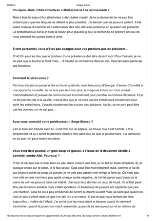 25/9/2015 Detaille Article
http://ejournal.midi­olympique.fr/epaper/xml_epaper/Vert/25_09_2015/pla_5000_Midi_Olympique_Vert/xml_arts/art_30054301.xml 3/4
Pourquoi, alors, Eddie O’Sullivan n’était­il pas là à la reprise lundi ?
Mais il était là aujourd’hui (l’entretien a été réalisé mardi). Je lui ai demandé de ne pas être
présent pour que les langues se délient le plus possible. J’ai besoin que les joueurs parlent. Il est
assez malaisé d’exprimer et d’externaliser des non­dits si la personne en question est présente.
La problématique est là et c’est la raison pour laquelle je leur ai demandé de prendre un peu de
recul pendant les quinze jours à venir. 
À titre personnel, vous n’êtes pas épargné pour vos premiers pas de président…
(Il rit) On peut se dire que le bonheur d’une présidence doit être devant moi ! Pour l’instant, je ne
dis pas que je touche le fond mais… (il hésite) Je commence dans le dur. Cela fait aussi partie de
ces fonctions. 
Comment le vivez­vous ?
Pas trop mal parce que je le fais en toute quiétude, avec beaucoup d’énergie, d’envie, d’humilité et
une approche nouvelle. Je ne suis pas seul non plus, je m’appuie à fond sur mon conseil
d’administration et j’essaie de communiquer énormément pour prendre les bonnes décisions. Et je
ne les prends pas à la va­vite, c’est­à­dire que je ne sors pas les entraîneurs simplement pour
sortir les entraîneurs. J’essaie simplement de trouver des solutions. Après, ce ne sont peut­être
pas les bonnes, on ne sait pas… 
Avez­vous consulté votre prédécesseur, Serge Blanco ?
J’en ai bien sûr discuté avec lui. C’est moi qui l’ai appelé. Je trouve que c’est normal. Il m’a
simplement dit qu’il serait totalement derrière moi dans tout ce que je pourrai faire. Il a confiance
en ce que l’on peut mettre en place. 
Vous avez déjà poussé un gros coup de gueule, à l’issue de la deuxième défaite à
domicile, contre Albi. Pourquoi ?
(Il rit) Je ne sais pas si c’est bien ou pas, mais, encore une fois, je l’ai fait en toute simplicité. Si j’ai
quelque chose sur le cœur, je le fais savoir. Cela peut être mal interprété mais, comme je l’ai dit
aux joueurs après ce coup de gueule, je ne vais pas passer mon temps à faire ça. Ce n’est pas
mon rôle et cela n’arrivera pas après chaque sortie négative. Je l’ai fait parce que j’avais de la
peine de voir les joueurs dans cet état­là. J’ai voulu leur donner un coup de fouet. Ce n’était peut­
être pas la bonne solution mais c’était spontané. Et beaucoup de joueurs ont apprécié que j’aie
une réaction. Cela ne les a pas empêchés de perdre le match suivant mais j’ai senti que quand on
met un peu d’affect dans ce que l’on fait, il y a un retour. C’est ce que nous tentons de faire
aujourd’hui : mettre de l’affect. J’ai envie que les mecs aient la banane quand ils viennent
s’entraîner, quand ils jouent un match ensemble, quand ils se retrouvent sur et en dehors du
 