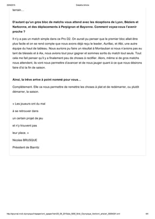 25/9/2015 Detaille Article
http://ejournal.midi­olympique.fr/epaper/xml_epaper/Vert/25_09_2015/pla_5000_Midi_Olympique_Vert/xml_arts/art_30054301.xml 4/4
terrain… 
D’autant qu’un gros bloc de matchs vous attend avec les réceptions de Lyon, Béziers et
Narbonne, et des déplacements à Perpignan et Bayonne. Comment voyez­vous l’avenir
proche ?
Il n’y a pas un match simple dans ce Pro D2. On aurait pu penser que le premier bloc allait être
plus facile et on se rend compte que nous avons déjà reçu le leader, Aurillac, et Albi, une autre
équipe du haut de tableau. Nous aurions pu faire un résultat à Montauban si nous n’avions pas eu
tant de blessés et à Aix, nous avions tout pour gagner et sommes sortis du match tout seuls. Tout
cela me fait penser qu’il y a finalement peu de choses à rectifier. Alors, même si de gros matchs
nous attendent, ils vont nous permettre d’avancer et de nous jauger quant à ce que nous désirons
faire d’ici la fin de saison. 
Ainsi, la trêve arrive à point nommé pour vous…
Complètement. Elle va nous permettre de remettre les choses à plat et de redémarrer, ou plutôt
démarrer, la saison.
« Les joueurs ont du mal
à se retrouver dans
un certain projet de jeu
et n’y trouvent pas
leur place. »
Nicolas BRUSQUE
Président de Biarritz
 