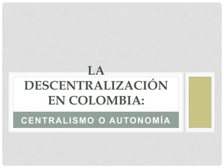 CENTRALISMO O AUTONOMÍA
LA
DESCENTRALIZACIÓN
EN COLOMBIA:
 