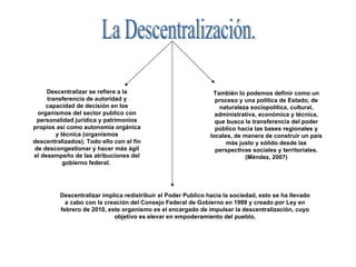 La Descentralización. Descentralizar se refiere a la transferencia de autoridad y capacidad de decisión en los organismos del sector publico con personalidad jurídica y patrimonios propios así como autonomía orgánica y técnica (organismos descentralizados). Todo ello con el fin de descongestionar y hacer más ágil el desempeño de las atribuciones del gobierno federal.  También lo podemos definir como un proceso y una política de Estado, de naturaleza sociopolítica, cultural, administrativa, económica y técnica, que busca la transferencia del poder público hacia las bases regionales y locales, de manera de construir un país más justo y sólido desde las perspectivas sociales y territoriales. (Méndez, 2007) Descentralizar implica redistribuir el Poder Publico hacia la sociedad, esto se ha llevado a cabo con la creación del Consejo Federal de Gobierno en 1999 y creado por Ley en febrero de 2010, este organismo es el encargado de impulsar la descentralización, cuyo objetivo es elevar en empoderamiento del pueblo. 