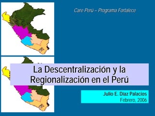 Care Perú – Programa Fortalece




 La Descentralización y la
Regionalización en el Perú
                         Julio E. Díaz Palacios
                                  Febrero, 2006
 