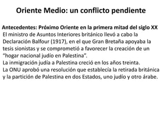 Oriente Medio: un conflicto pendiente 
Antecedentes: Próximo Oriente en la primera mitad del siglo XX 
El ministro de Asuntos Interiores británico llevó a cabo la 
Declaración Balfour (1917), en el que Gran Bretaña apoyaba la 
tesis sionistas y se comprometió a favorecer la creación de un 
“hogar nacional judío en Palestina”. 
La inmigración judía a Palestina creció en los años treinta. 
La ONU aprobó una resolución que establecía la retirada británica 
y la partición de Palestina en dos Estados, uno judío y otro árabe. 
 