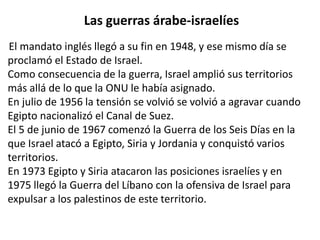 Las guerras árabe-israelíes 
El mandato inglés llegó a su fin en 1948, y ese mismo día se 
proclamó el Estado de Israel. 
Como consecuencia de la guerra, Israel amplió sus territorios 
más allá de lo que la ONU le había asignado. 
En julio de 1956 la tensión se volvió se volvió a agravar cuando 
Egipto nacionalizó el Canal de Suez. 
El 5 de junio de 1967 comenzó la Guerra de los Seis Días en la 
que Israel atacó a Egipto, Siria y Jordania y conquistó varios 
territorios. 
En 1973 Egipto y Siria atacaron las posiciones israelíes y en 
1975 llegó la Guerra del Líbano con la ofensiva de Israel para 
expulsar a los palestinos de este territorio. 
 